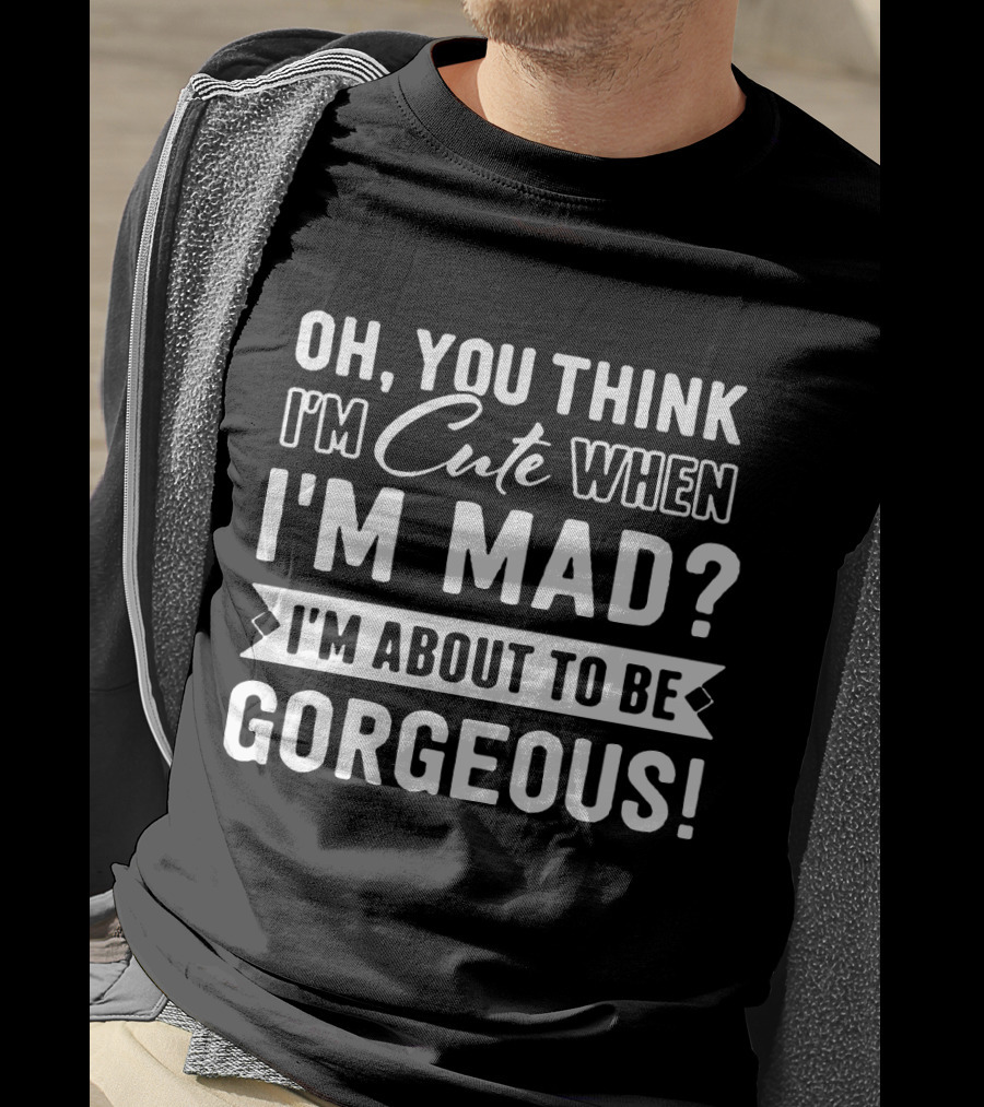 Oh, You Think I'm Cute When I'm Mad? I'm About To Be Gorgeous T-Shirt