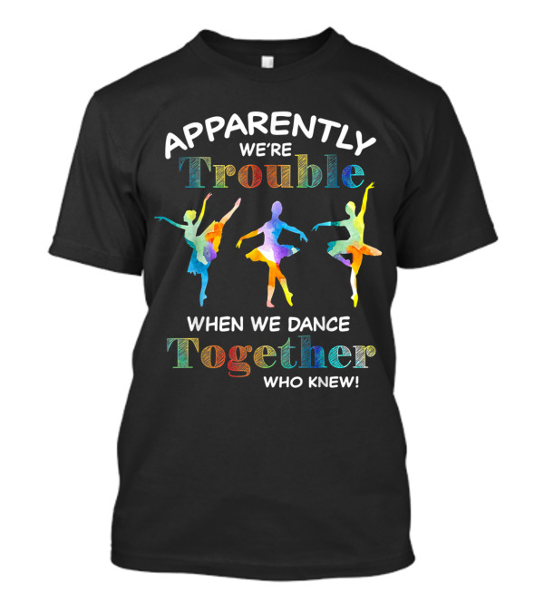 Apparently We're Trouble When We Dance Together Who Knew Ballerinas T-Shirt