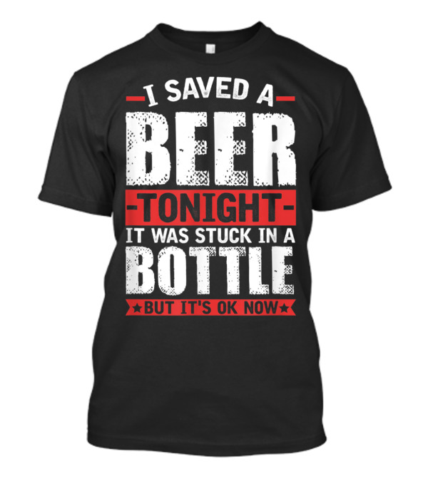 I Saved A Beer Tonight It Was Stuck In A Bottle But It's OK Now T-Shirt