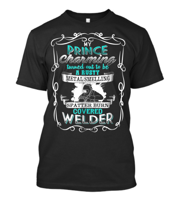 My Prince Charming Turned Out To Be A Rusty Metal Smelling Spatter Burn Covered Welder T-Shirt