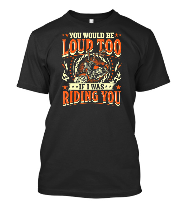 YOU WOULD BE LOUD TOO IF I WAS RIDING YOU Motorcycle T-Shirt