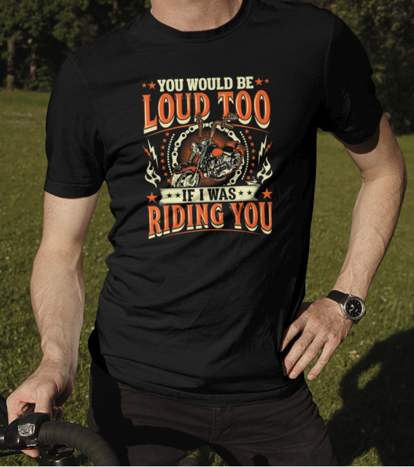 YOU WOULD BE LOUD TOO IF I WAS RIDING YOU Motorcycle T-Shirt