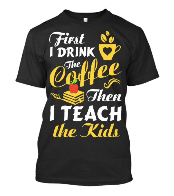 First I Drink The Coffee Then I Teach The Kids T-Shirt