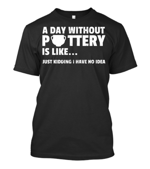 A Day Without Pottery Is Like Just Kidding I Have No Idea T-Shirt