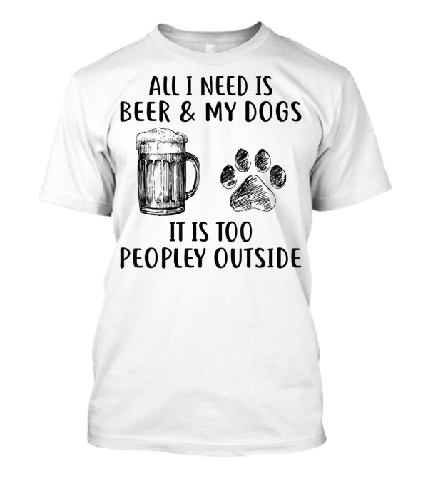 All I Need Is Beer And My Dogs It Is Too Peopley Outside T-Shirt
