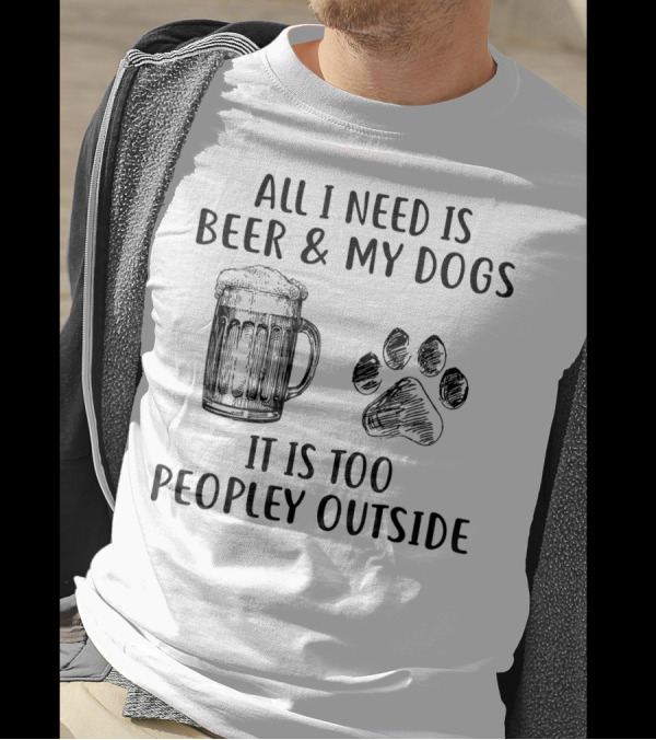 All I Need Is Beer And My Dogs It Is Too Peopley Outside T-Shirt