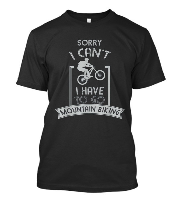 Sorry I Can't I Have To Go Mountain Biking T-Shirt