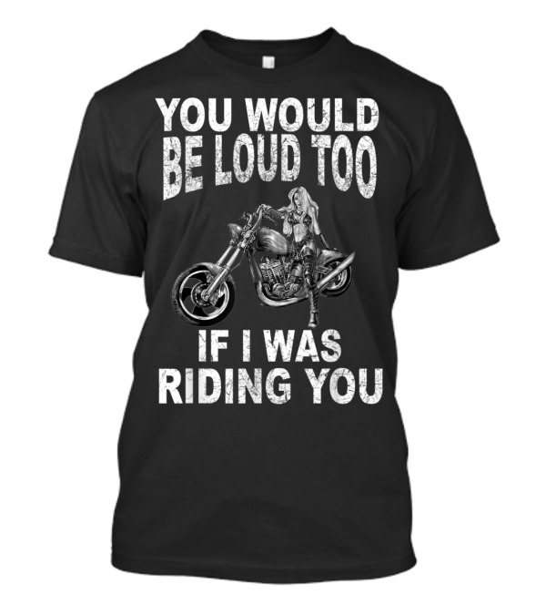 YOU WOULD BE LOUD TOO IF I WAS RIDING YOU MOTORCYCLE RIDER T-Shirt