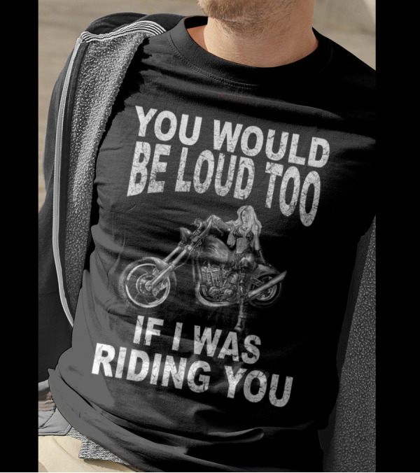 YOU WOULD BE LOUD TOO IF I WAS RIDING YOU MOTORCYCLE RIDER T-Shirt