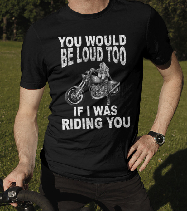 YOU WOULD BE LOUD TOO IF I WAS RIDING YOU MOTORCYCLE RIDER T-Shirt