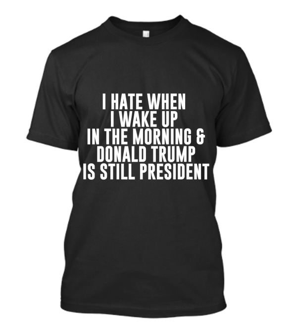 I Hate When I Wake Up In The Morning And Donald Trump Is Still President T-Shirt