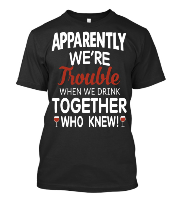 Apparently We're Trouble When We Drink Together Who Knew T-Shirt