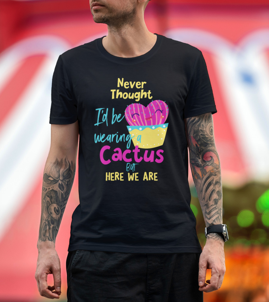 Never Thought I'd Be Wearing A Cactus But Here We Are T-Shirt