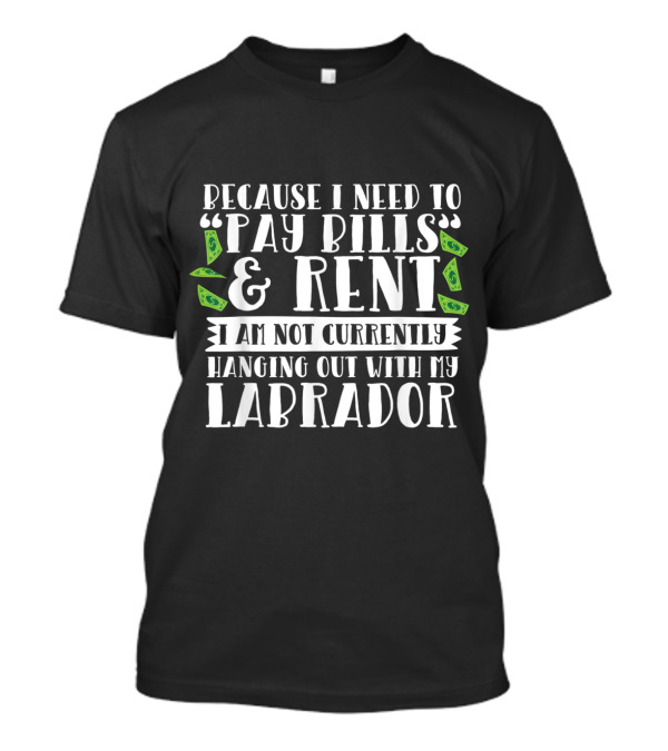 Because I Need To Pay Bills And Rent I Am Not Currently Hanging Out With My Labrador T-Shirt