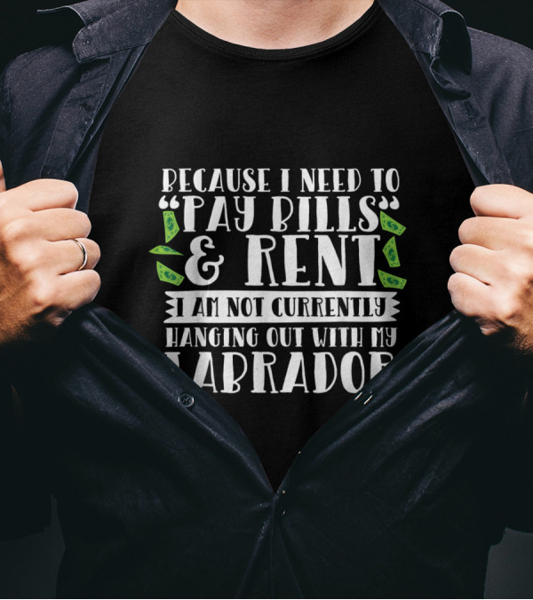 Because I Need To Pay Bills And Rent I Am Not Currently Hanging Out With My Labrador T-Shirt