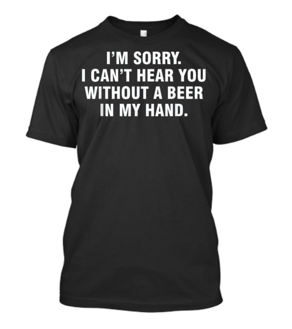 I'm Sorry I Can't Hear You Without A Beer In My Hand T-Shirt