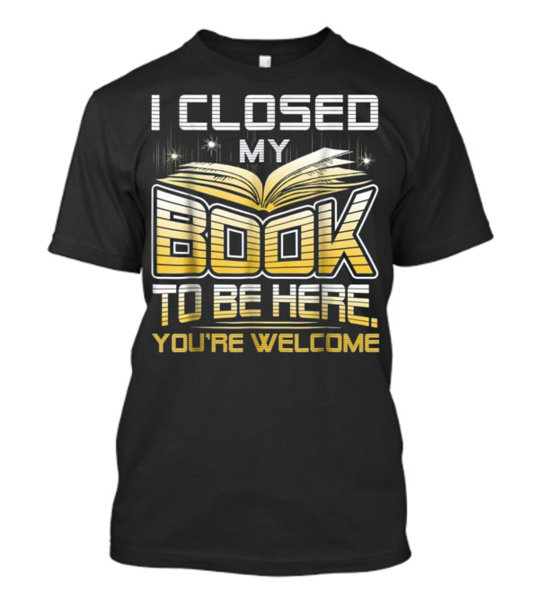 I Closed My Book To Be Here You're Welcome Book Lover Reader T-Shirt