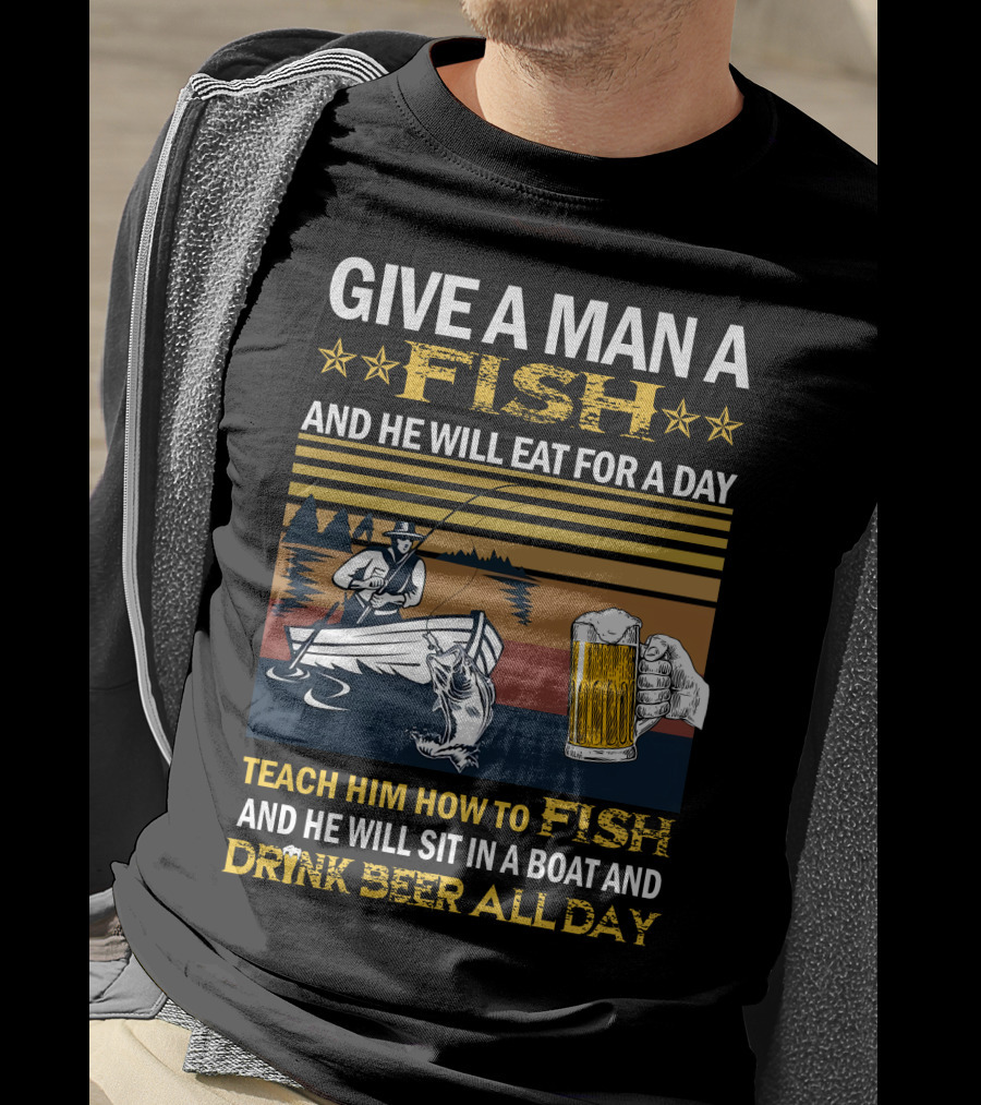 Give A Man A Fish And He Will Eat For A Day Teach Him How To Fish And He Will Sit In A Boat And Drink Beer All Day T-Shirt