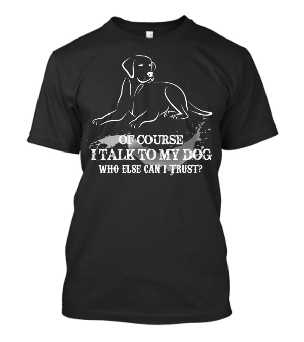 OF COURSE I TALK TO MY DOG WHO ELSE CAN I TRUST T-Shirt