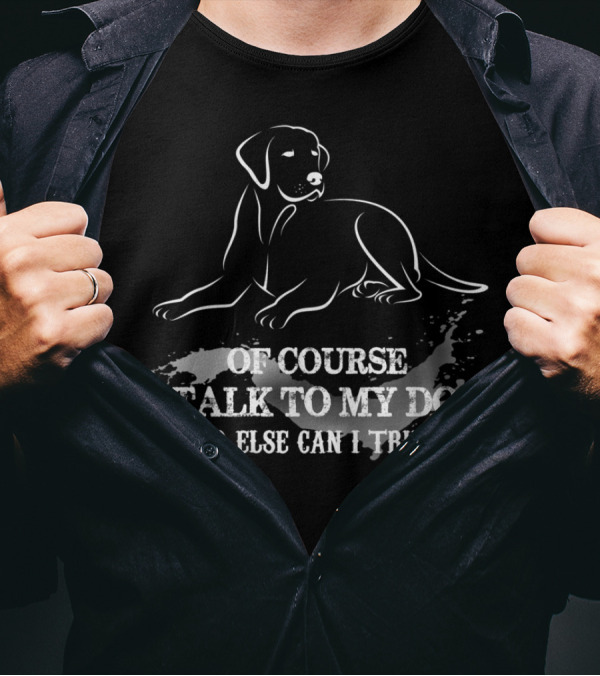 OF COURSE I TALK TO MY DOG WHO ELSE CAN I TRUST T-Shirt