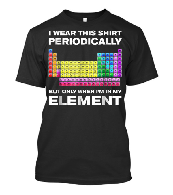 I Wear This Shirt Periodically But Only When I'm In My Element Periodic Table T-Shirt