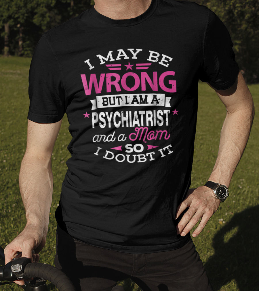 I May Be Wrong But I Am A Psychiatrist And A Mom So I Doubt It T-Shirt