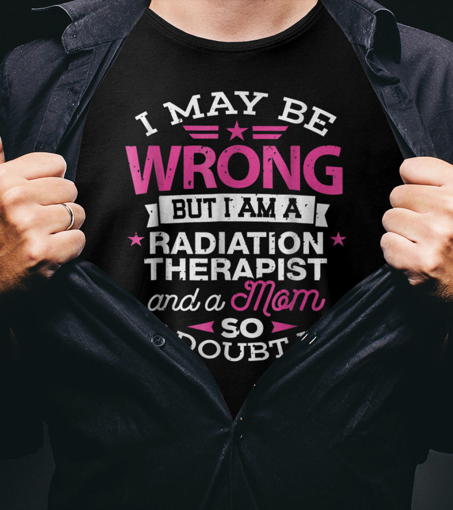 I May Be Wrong But I Am A Radiation Therapist And A Mom So I Doubt It T-Shirt