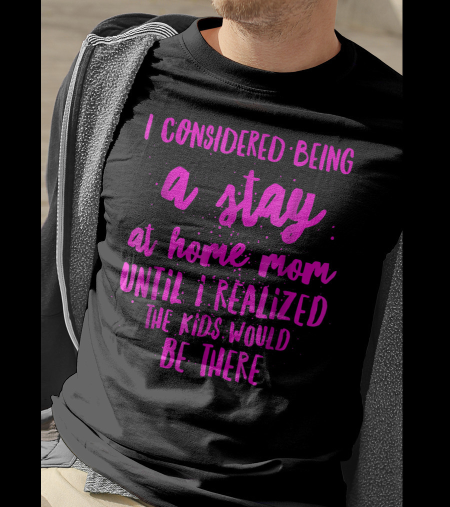 I Considered Being A Stay At Home Mom Until I Realized The Kids Would Be There T-Shirt