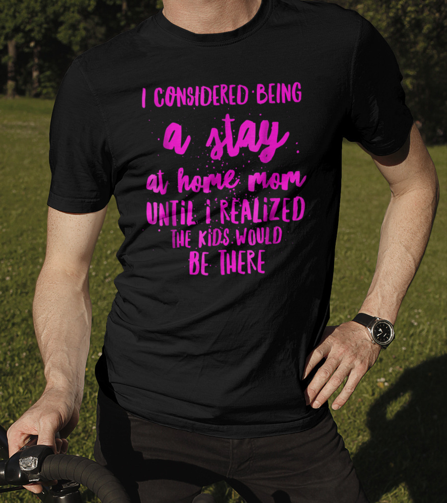 I Considered Being A Stay At Home Mom Until I Realized The Kids Would Be There T-Shirt
