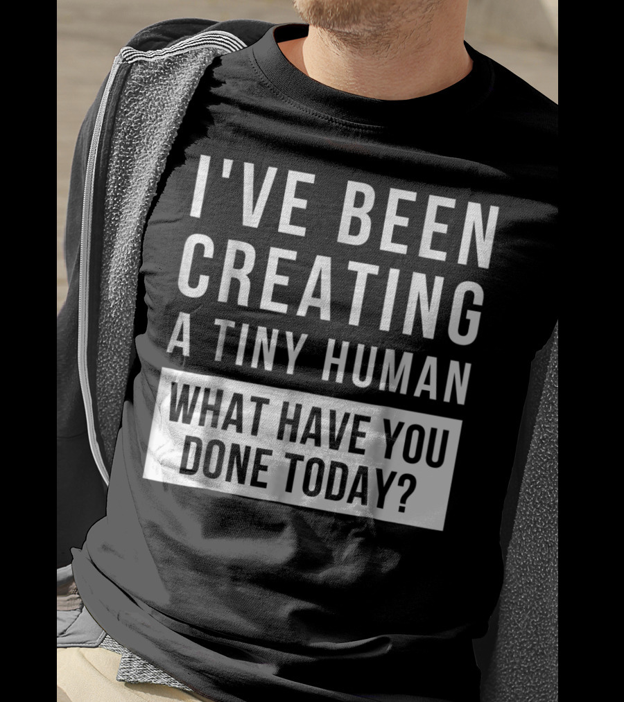 I've Been Creating A Tiny Human What Have You Done Today T-Shirt