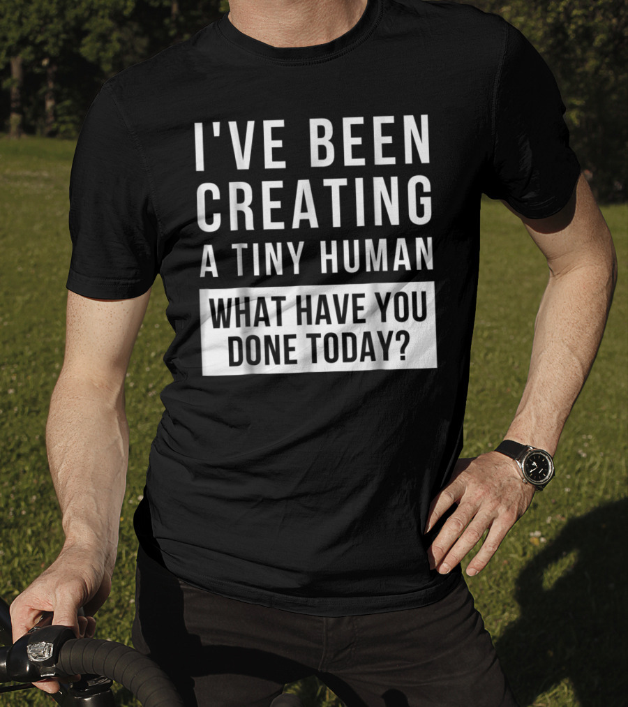 I've Been Creating A Tiny Human What Have You Done Today T-Shirt
