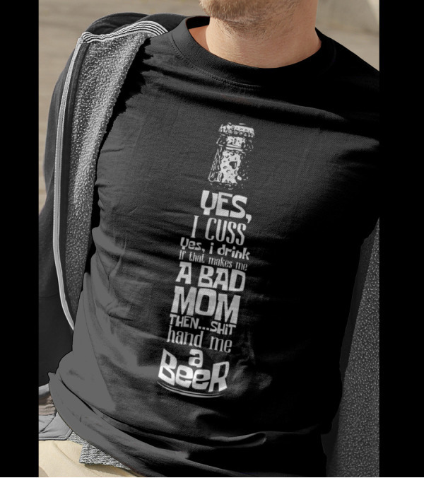Yes I Cuss Yes I Drink If That Makes Me A Bad Mom Then Shit Hand Me A Beer T-Shirt
