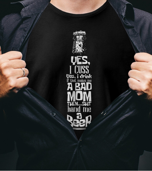 Yes I Cuss Yes I Drink If That Makes Me A Bad Mom Then Shit Hand Me A Beer T-Shirt