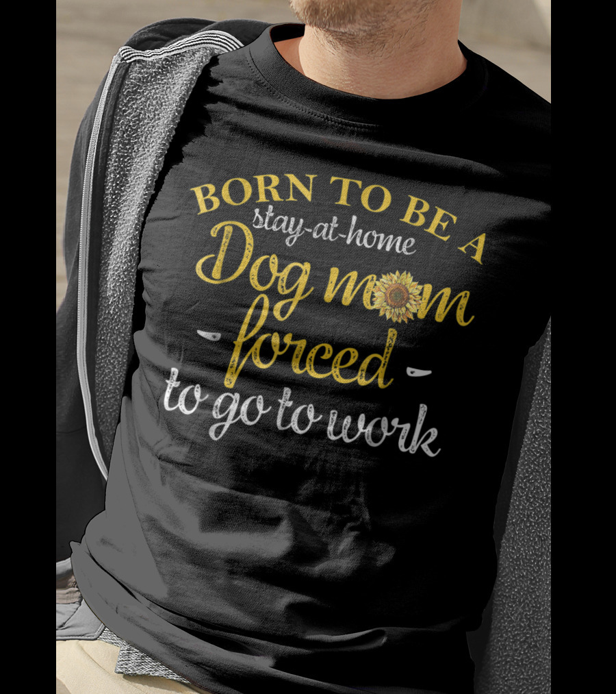Born To Be A Stay-at-Home Dog Mom Forced To Go To Work With Sunflower T-Shirt