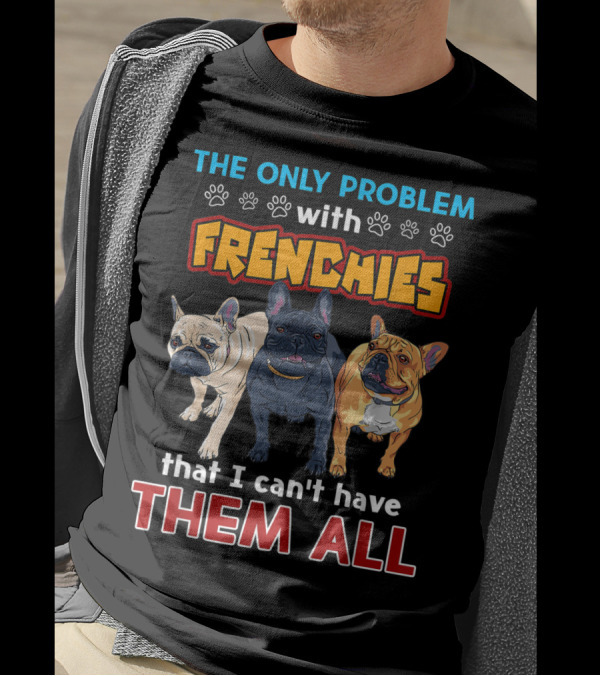 THE ONLY PROBLEM WITH FRENCHIES THAT I CAN'T HAVE THEM ALL T-Shirt