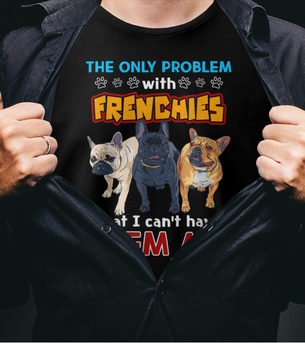 THE ONLY PROBLEM WITH FRENCHIES THAT I CAN'T HAVE THEM ALL T-Shirt