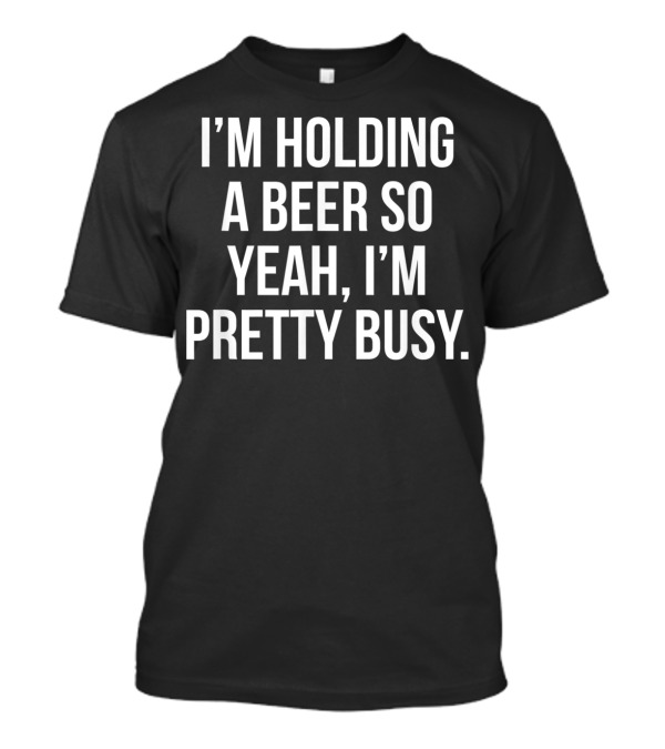 I'm Holding A Beer So Yeah I'm Pretty Busy T-Shirt