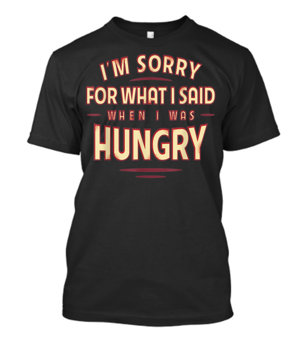 I'm Sorry For What I Said When I Was Hungry T-Shirt