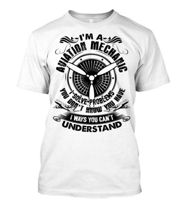 I'm An Aviation Mechanic I Solve Problems You Don't Know You Have In Ways You Can't Understand T-Shirt