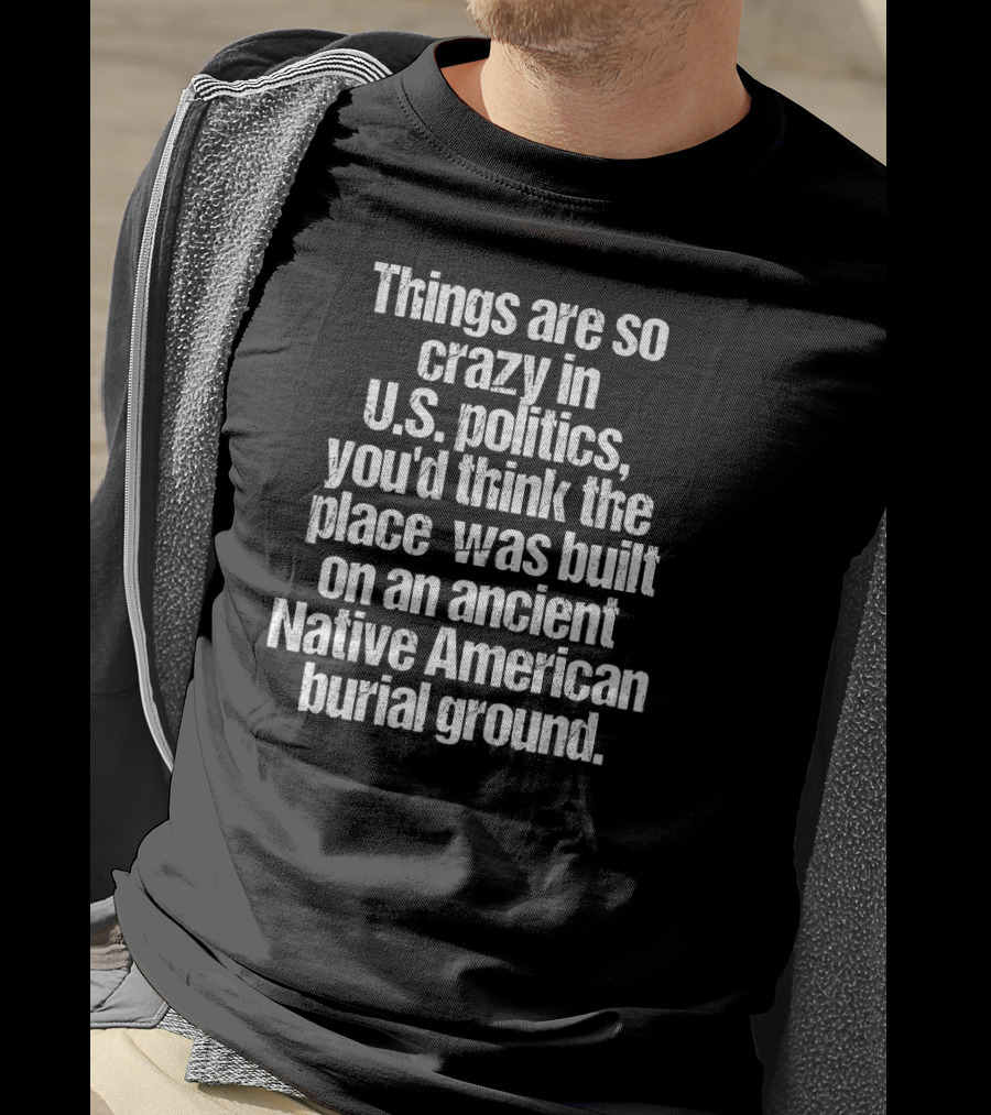 Things Are So Crazy In U.S. Politics You'd Think The Place Was Built On An Ancient Native American Burial Ground T-Shirt