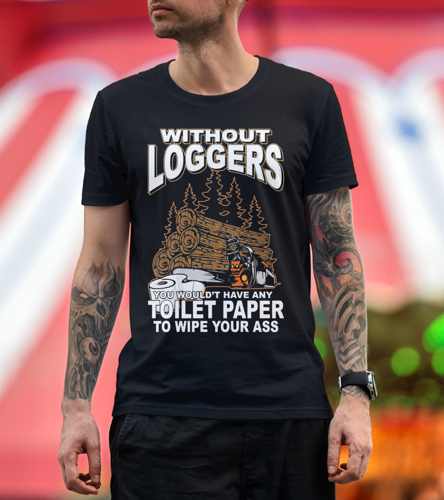 WITHOUT LOGGERS YOU WOULDN'T HAVE ANY TOILET PAPER TO WIPE YOUR ASS T-Shirt