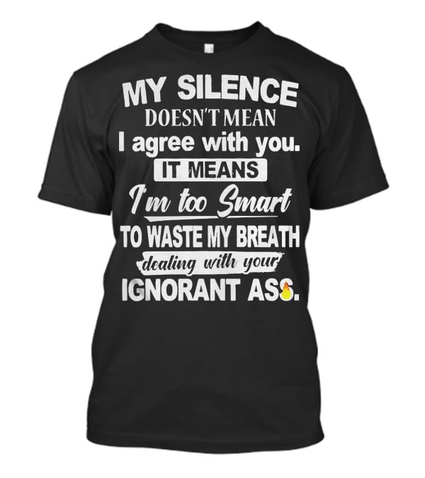 My Silence Doesn't Mean I Agree With You It Means I'm Too Smart To Waste My Breath Dealing With Your Ignorant Ass T-Shirt