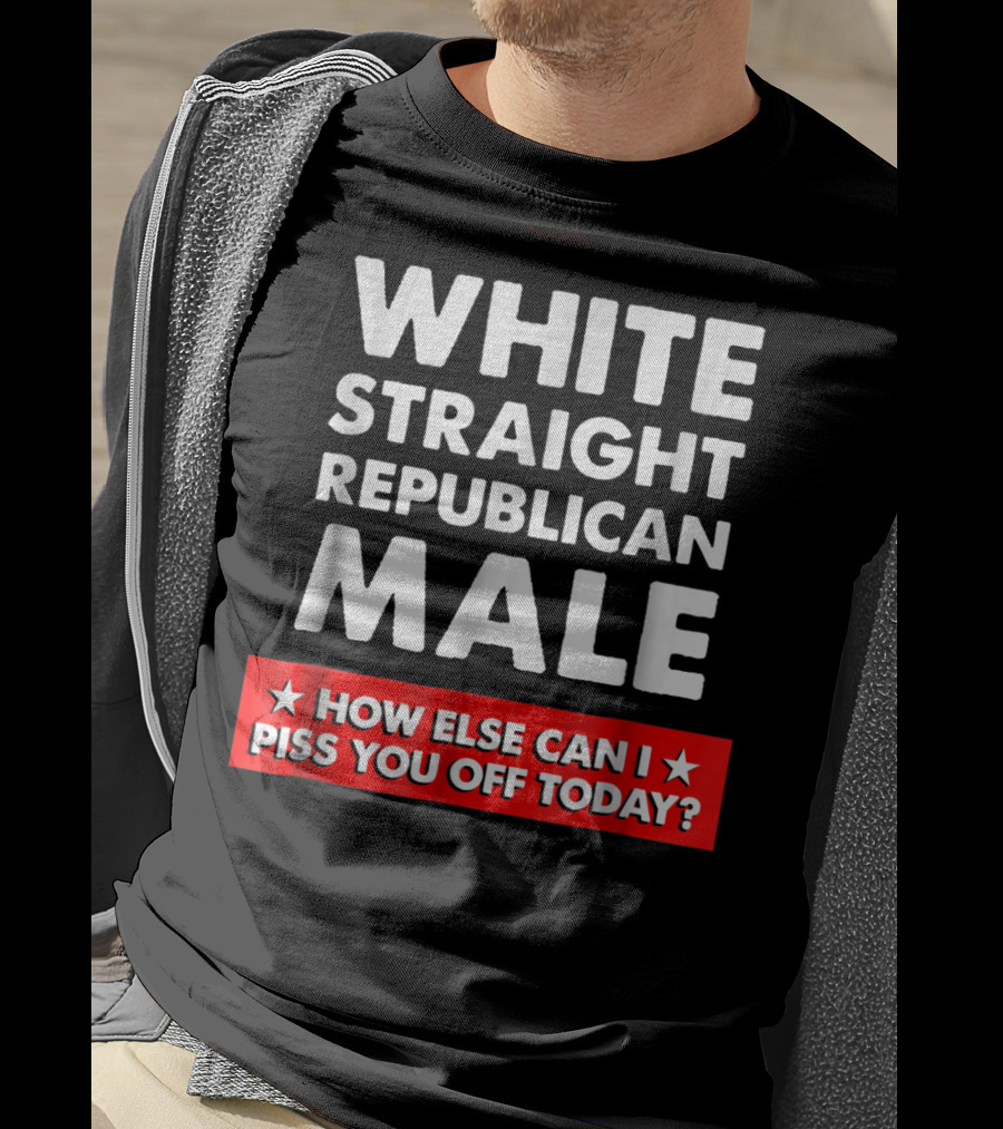 White Straight Republican Male How Else Can I Piss You Off Today T-Shirt