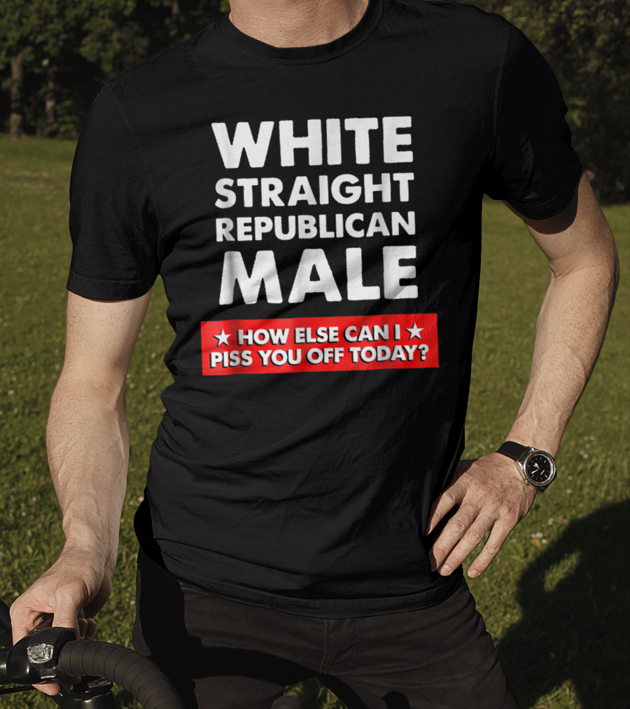 White Straight Republican Male How Else Can I Piss You Off Today T-Shirt