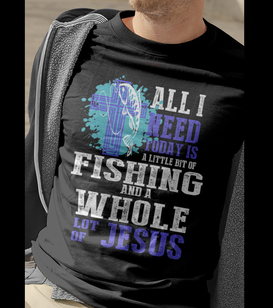 All I Need Today Is A Little Bit Of Fishing And A Whole Lot Of Jesus Christian Cross Faith T-Shirt