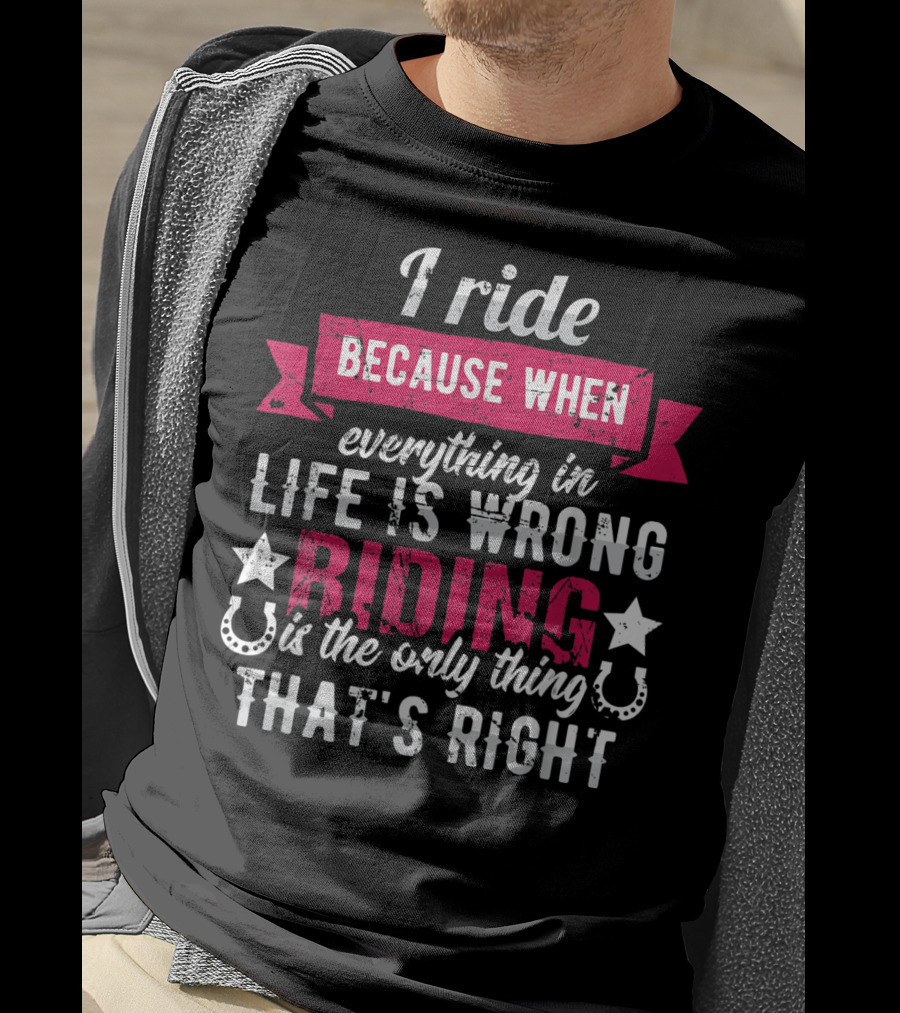 I Ride Because When Everything In Life Is Wrong Riding Is The Only Thing That's Right T-Shirt