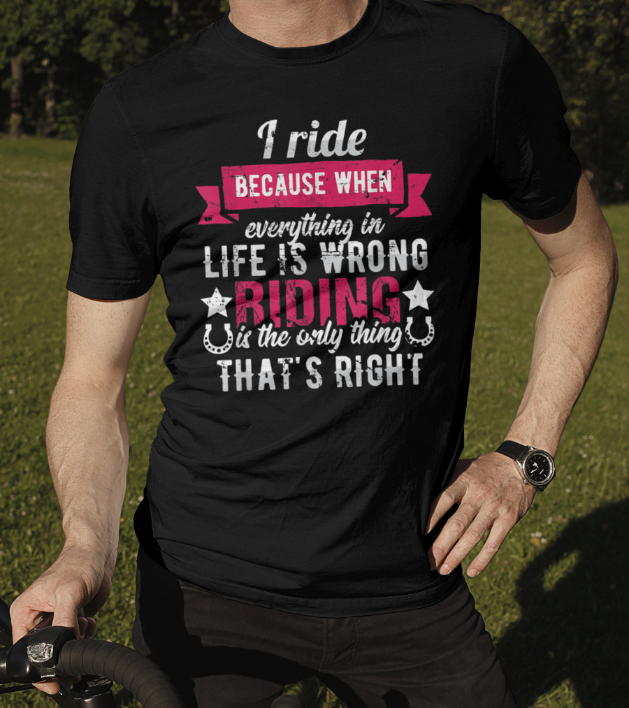 I Ride Because When Everything In Life Is Wrong Riding Is The Only Thing That's Right T-Shirt