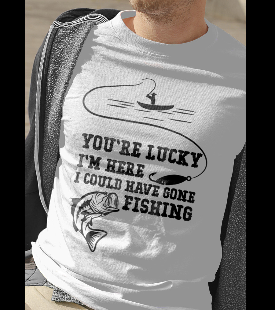 You're Lucky I'm Here I Could Have Gone Fishing T-Shirt