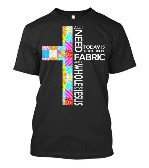 All I Need Today Is A Little Bit Of Fabric And A Whole Lot Of Jesus T-Shirt