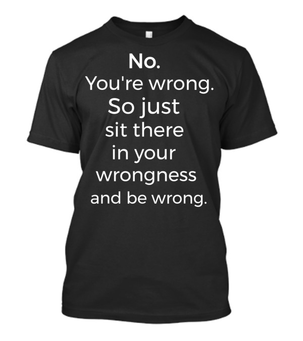No You're Wrong So Just Sit There In Your Wrongness And Be Wrong T-Shirt